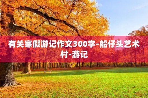 有关寒假游记作文300字-船仔头艺术村-游记 有关寒假游记作文300字-船仔头艺术村-游记