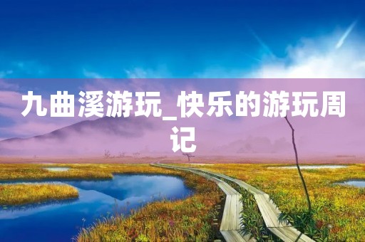 九曲溪游玩_快乐的游玩周记 九曲溪游玩_快乐的游玩周记