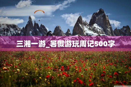 三湘一游_暑假游玩周记500字 三湘一游_暑假游玩周记500字