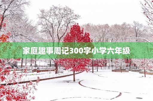 家庭趣事周记300字小学六年级 家庭趣事周记300字小学六年级
