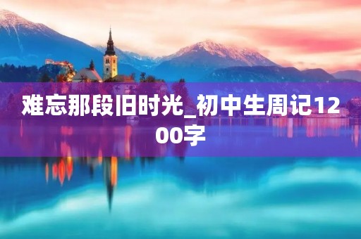 难忘那段旧时光_初中生周记1200字