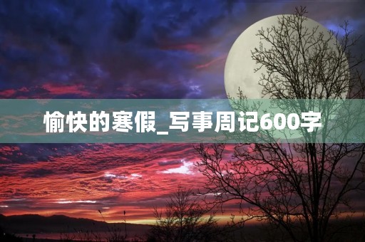 愉快的寒假_写事周记600字 愉快的寒假_写事周记600字