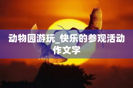 动物园游玩_快乐的参观活动作文字 动物园游玩_快乐的参观活动作文字