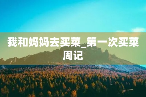我和妈妈去买菜_第一次买菜周记 我和妈妈去买菜_第一次买菜周记
