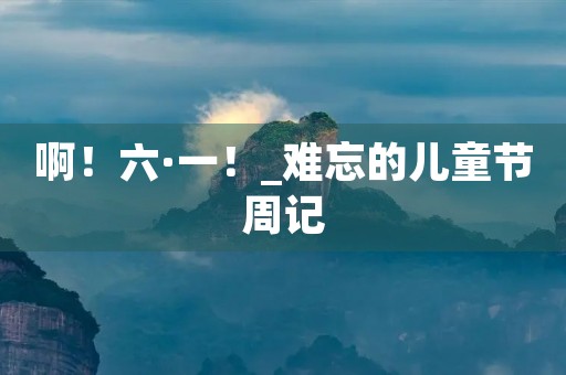 啊!六·一!_难忘的儿童节周记 啊!六·一!_难忘的儿童节周记