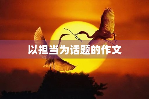 以担当为话题的作文 以担当为话题的作文