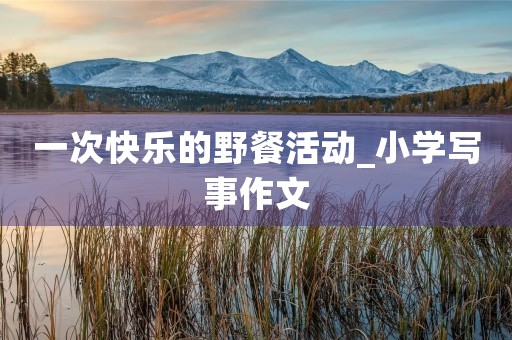 一次快乐的野餐活动_小学写事作文 一次快乐的野餐活动_小学写事作文