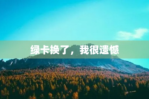 绿卡换了,我很遗憾 绿卡换了,我很遗憾