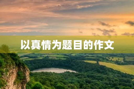 以真情为题目的作文 以真情为题目的作文