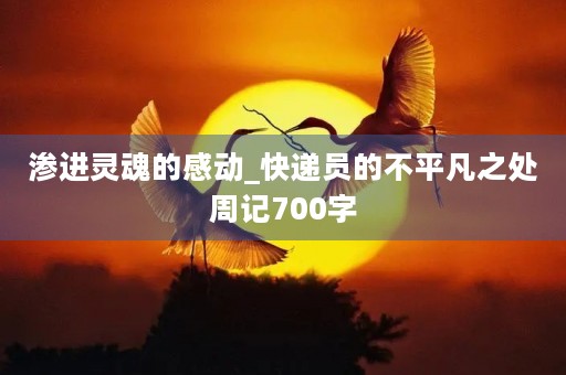 渗进灵魂的感动_快递员的不平凡之处周记700字 渗进灵魂的感动_快递员的不平凡之处周记700字
