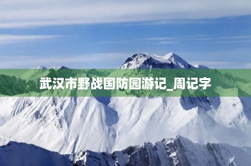 武汉市野战国防园游记_周记字 武汉市野战国防园游记_周记字