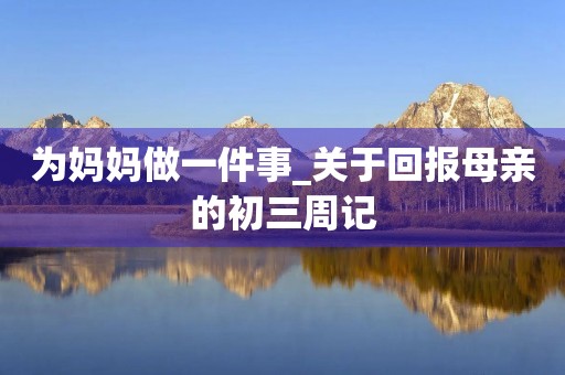 为妈妈做一件事_关于回报母亲的初三周记 为妈妈做一件事_关于回报母亲的初三周记