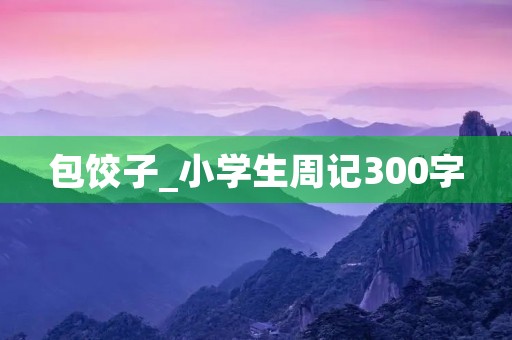 包饺子_小学生周记300字 包饺子_小学生周记300字