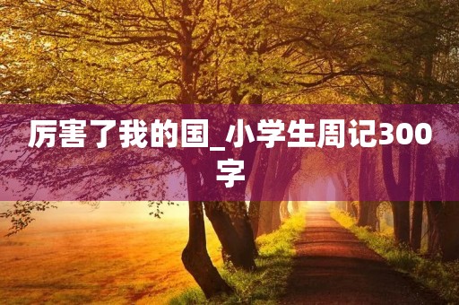 厉害了我的国_小学生周记300字 厉害了我的国_小学生周记300字