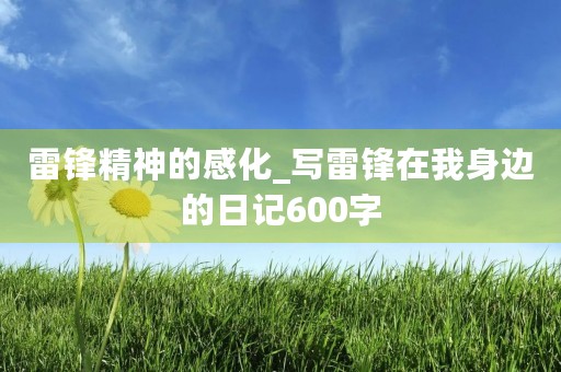 雷锋精神的感化_写雷锋在我身边的日记600字 雷锋精神的感化_写雷锋在我身边的日记600字