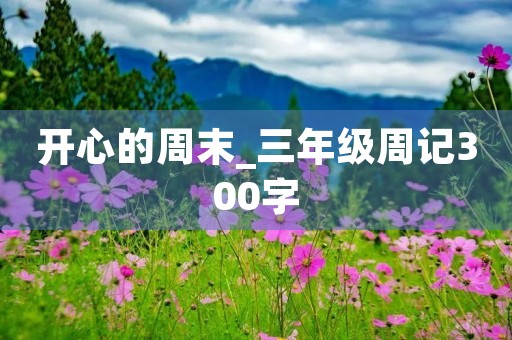 开心的周末_三年级周记300字 开心的周末_三年级周记300字