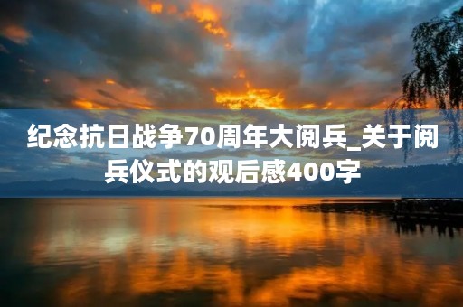 纪念抗日战争70周年大阅兵_关于阅兵仪式的观后感400字 纪念抗日战争70周年大阅兵_关于阅兵仪式的观后感400字