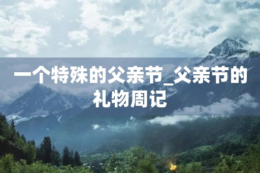 一个特殊的父亲节_父亲节的礼物周记 一个特殊的父亲节_父亲节的礼物周记