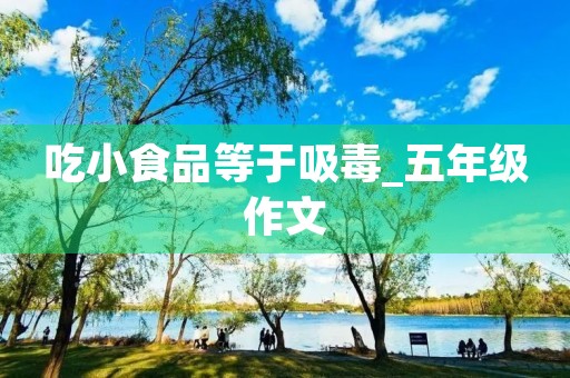吃小食品等于吸毒_五年级作文 吃小食品等于吸毒_五年级作文
