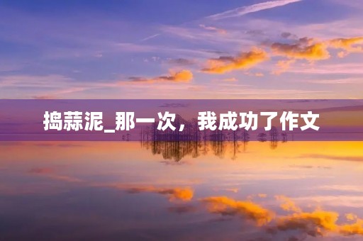 捣蒜泥_那一次,我成功了作文 捣蒜泥_那一次,我成功了作文