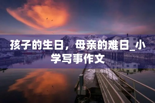 孩子的生日,母亲的难日_小学写事作文 孩子的生日,母亲的难日_小学写事作文