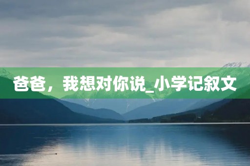 爸爸,我想对你说_小学记叙文 爸爸,我想对你说_小学记叙文