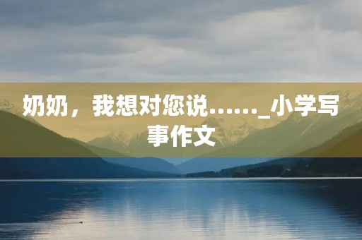 奶奶,我想对您说……_小学写事作文 奶奶,我想对您说……_小学写事作文