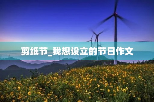 剪纸节_我想设立的节日作文 剪纸节_我想设立的节日作文