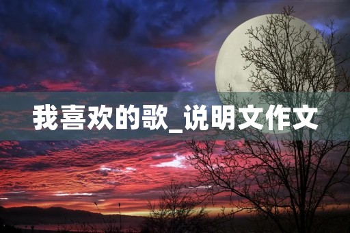 我喜欢的歌_说明文作文 我喜欢的歌_说明文作文