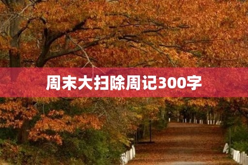 周末大扫除周记300字 周末大扫除周记300字