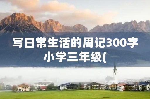 写日常生活的周记300字小学三年级( 写日常生活的周记300字小学三年级(