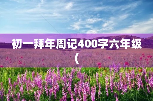 初一拜年周记400字六年级( 初一拜年周记400字六年级(
