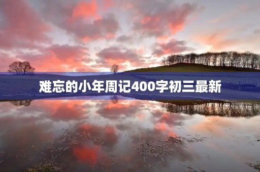 难忘的小年周记400字初三最新 难忘的小年周记400字初三最新