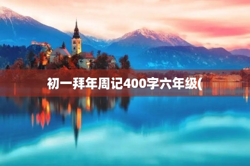 初一拜年周记400字六年级( 初一拜年周记400字六年级(