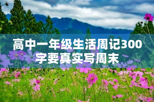 高中一年级生活周记300字要真实写周末 高中一年级生活周记300字要真实写周末