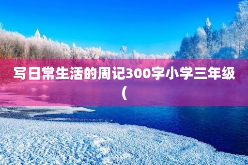 写日常生活的周记300字小学三年级( 写日常生活的周记300字小学三年级(