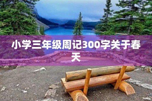 小学三年级周记300字关于春天 小学三年级周记300字关于春天