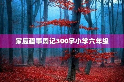 家庭趣事周记300字小学六年级 家庭趣事周记300字小学六年级