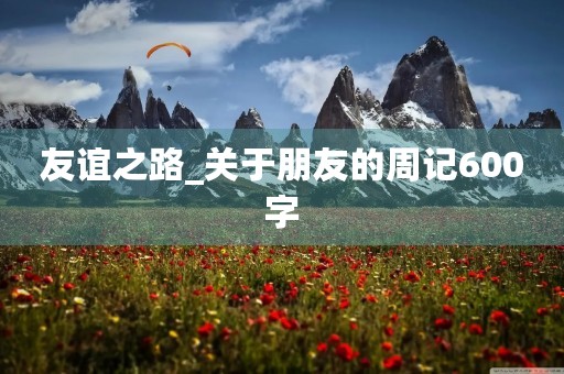 友谊之路_关于朋友的周记600字 友谊之路_关于朋友的周记600字