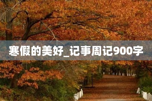 寒假的美好_记事周记900字 寒假的美好_记事周记900字