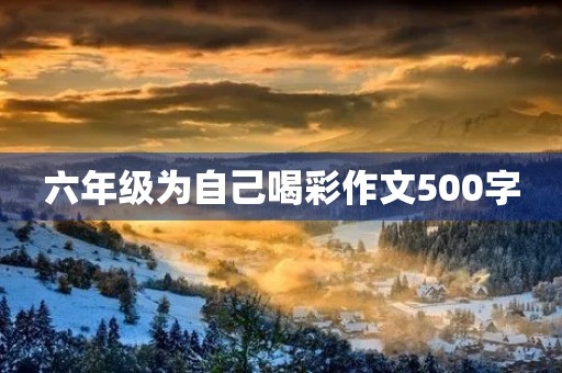 六年级为自己喝彩作文500字 六年级为自己喝彩作文500字