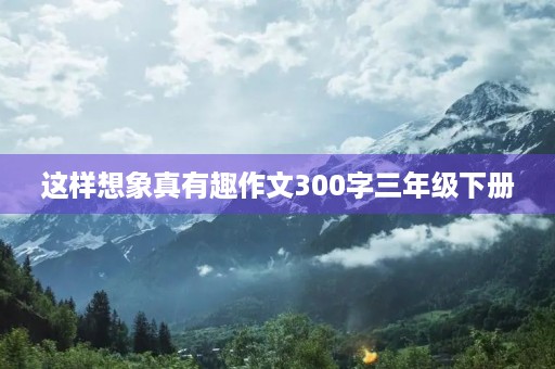这样想象真有趣作文300字三年级下册 这样想象真有趣作文300字三年级下册