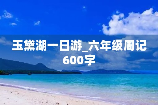 玉黛湖一日游_六年级周记600字 玉黛湖一日游_六年级周记600字
