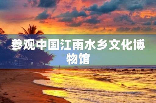 参观中国江南水乡文化博物馆