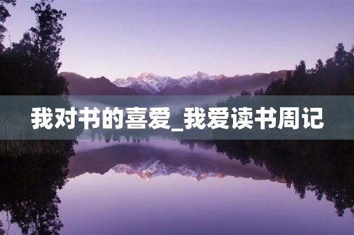 我对书的喜爱_我爱读书周记 我对书的喜爱_我爱读书周记