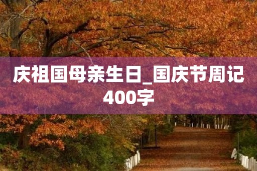 庆祖国母亲生日_国庆节周记400字 庆祖国母亲生日_国庆节周记400字