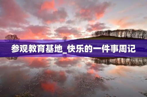 参观教育基地_快乐的一件事周记 参观教育基地_快乐的一件事周记