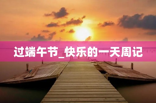 过端午节_快乐的一天周记 过端午节_快乐的一天周记