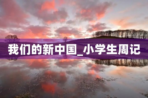 我们的新中国_小学生周记 我们的新中国_小学生周记