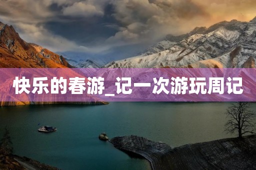 快乐的春游_记一次游玩周记 快乐的春游_记一次游玩周记